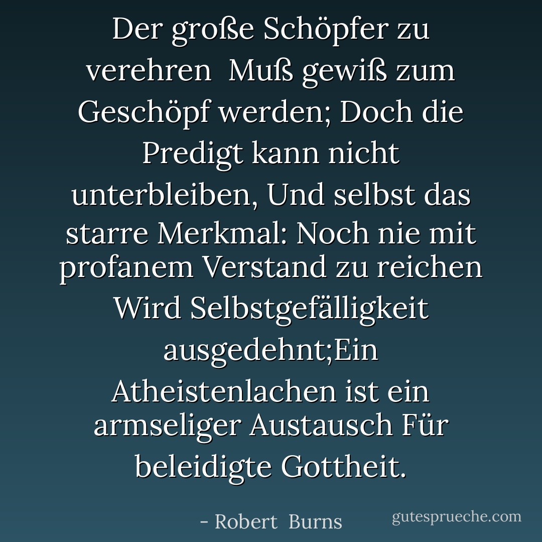 Der große Schöpfer zu verehren<br /> Muß gewiß zum Geschöpf werden;<br />Doch die Predigt kann nicht unterbleiben,<br />Und selbst das starre Merkmal:<br />Noch nie mit profanem Verstand zu reichen<br />Wird Selbstgefälligkeit ausgedehnt;Ein Atheistenlachen ist ein armseliger Austausch<br />Für beleidigte Gottheit. - Robert  Burns<
