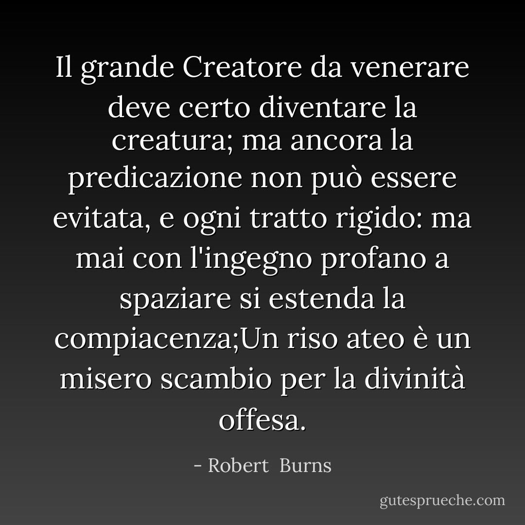 Il grande Creatore da venerare<br />deve certo diventare la creatura;<br />ma ancora la predicazione non può essere evitata,<br />e ogni tratto rigido:<br />ma mai con l'ingegno profano a spaziare<br />si estenda la compiacenza;Un riso ateo è un misero scambio<br />per la divinità offesa. - Robert  Burns