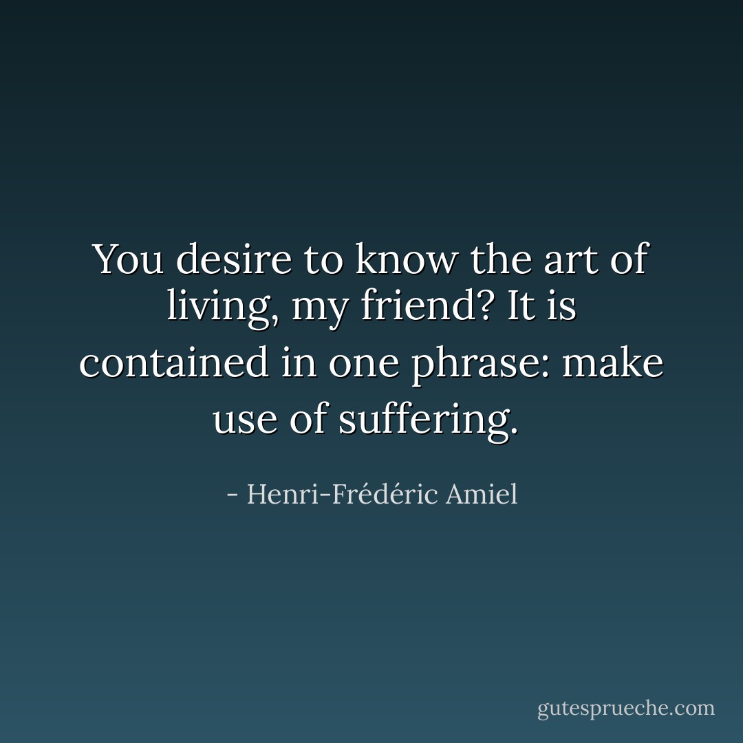You desire to know the art of living, my friend? It is contained in one phrase: make use of suffering.<br /> - Henri-Frédéric Amiel