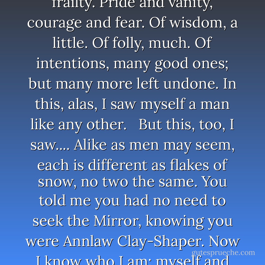 I saw myself.... In the time I watched, I saw strength—and frailty. Pride and vanity, courage and fear. Of wisdom, a little. Of folly, much. Of intentions, many good ones; but many more left undone. In this, alas, I saw myself a man like any other. <br /><br />But this, too, I saw.... Alike as men may seem, each is different as flakes of snow, no two the same. You told me you had no need to seek the Mirror, knowing you were Annlaw Clay-Shaper. Now I know who I am: myself and none other. I am Taran. - Lloyd Alexander