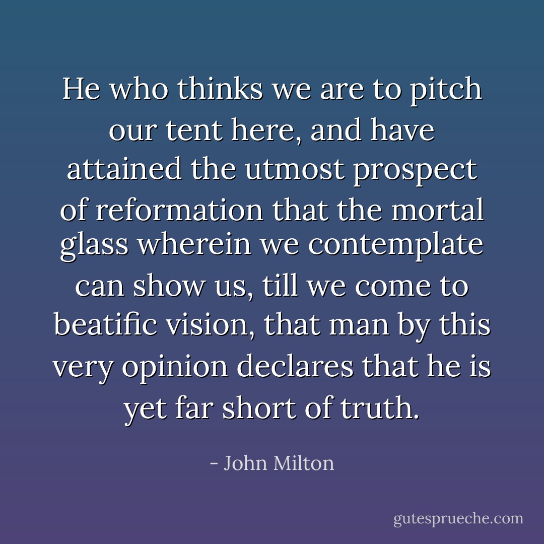 He who thinks we are to pitch our tent here, and have attained the utmost prospect of reformation that the mortal glass wherein we contemplate can show us, till we come to beatific vision, that man by this very opinion declares that he is yet far short of truth. - John Milton