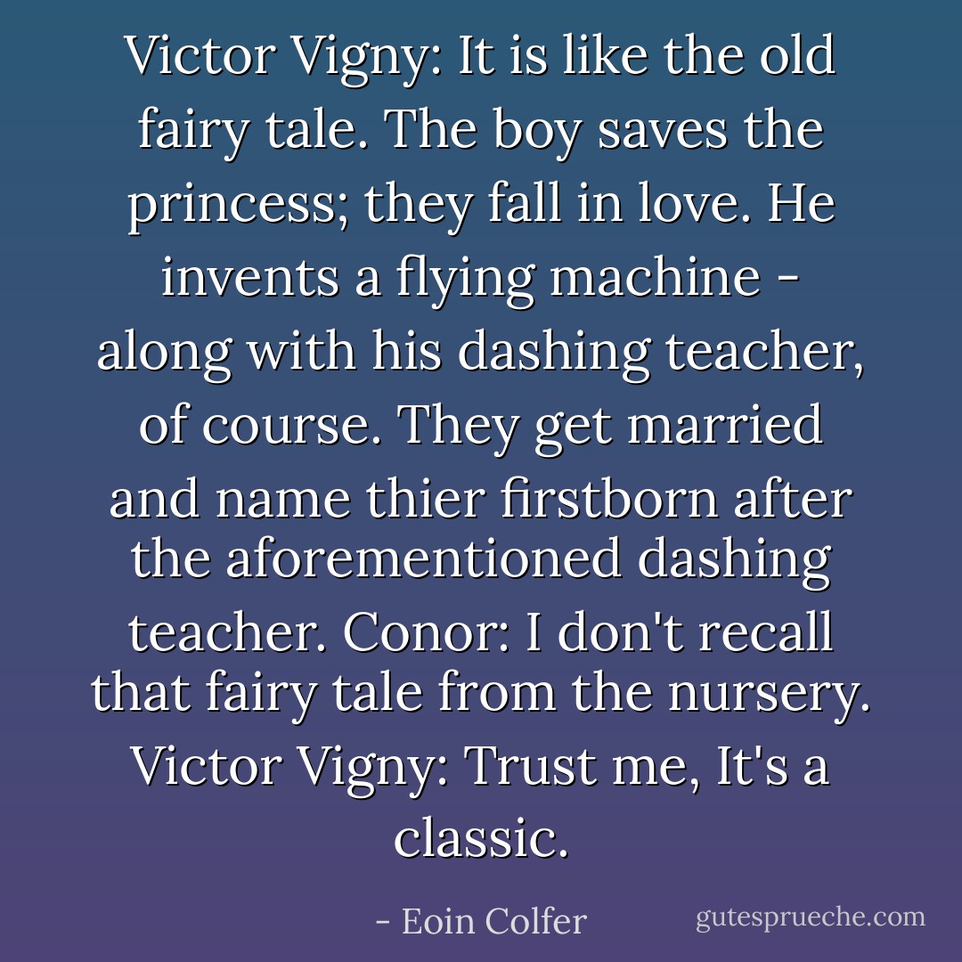 Victor Vigny: It is like the old fairy tale. The boy saves the princess; they fall in love. He invents a flying machine - along with his dashing teacher, of course. They get married and name thier firstborn after the aforementioned dashing teacher.<br />Conor: I don't recall that fairy tale from the nursery.<br />Victor Vigny: Trust me, It's a classic. - Eoin Colfer