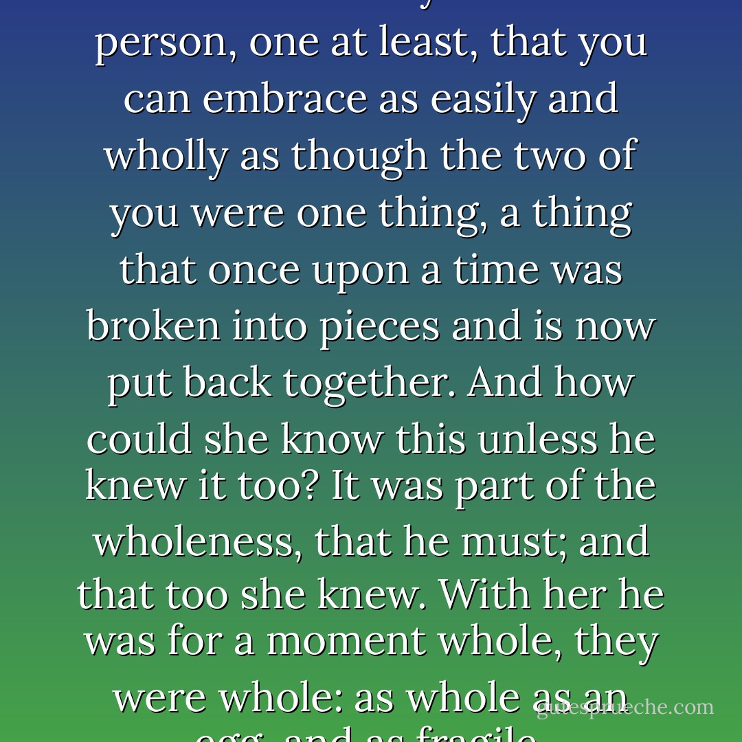 She knew - she knew by now - that there really can be a person, one at least, that you can embrace as easily and wholly as though the two of you were one thing, a thing that once upon a time was broken into pieces and is now put back together. And how could she know this unless he knew it too? It was part of the wholeness, that he must; and that too she knew. With her he was for a moment whole, they were whole: as whole as an egg, and as fragile. - John Crowley