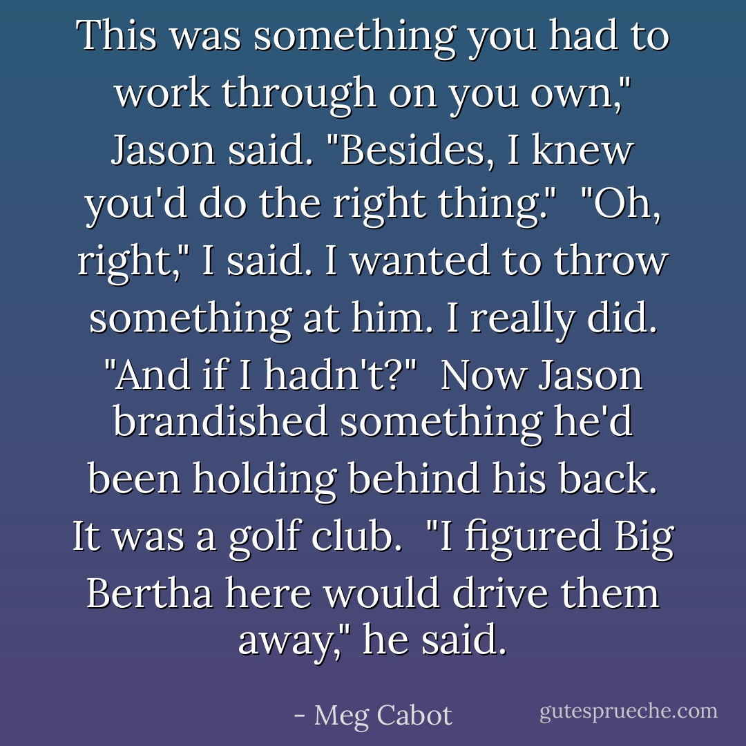 This was something you had to work through on you own," Jason said. "Besides, I knew you'd do the right thing."<br /><br />"Oh, right," I said. I wanted to throw something at him. I really did. "And if I hadn't?"<br /><br />Now Jason brandished something he'd been holding behind his back. It was a golf club.<br /><br />"I figured Big Bertha here would drive them away," he said. - Meg Cabot