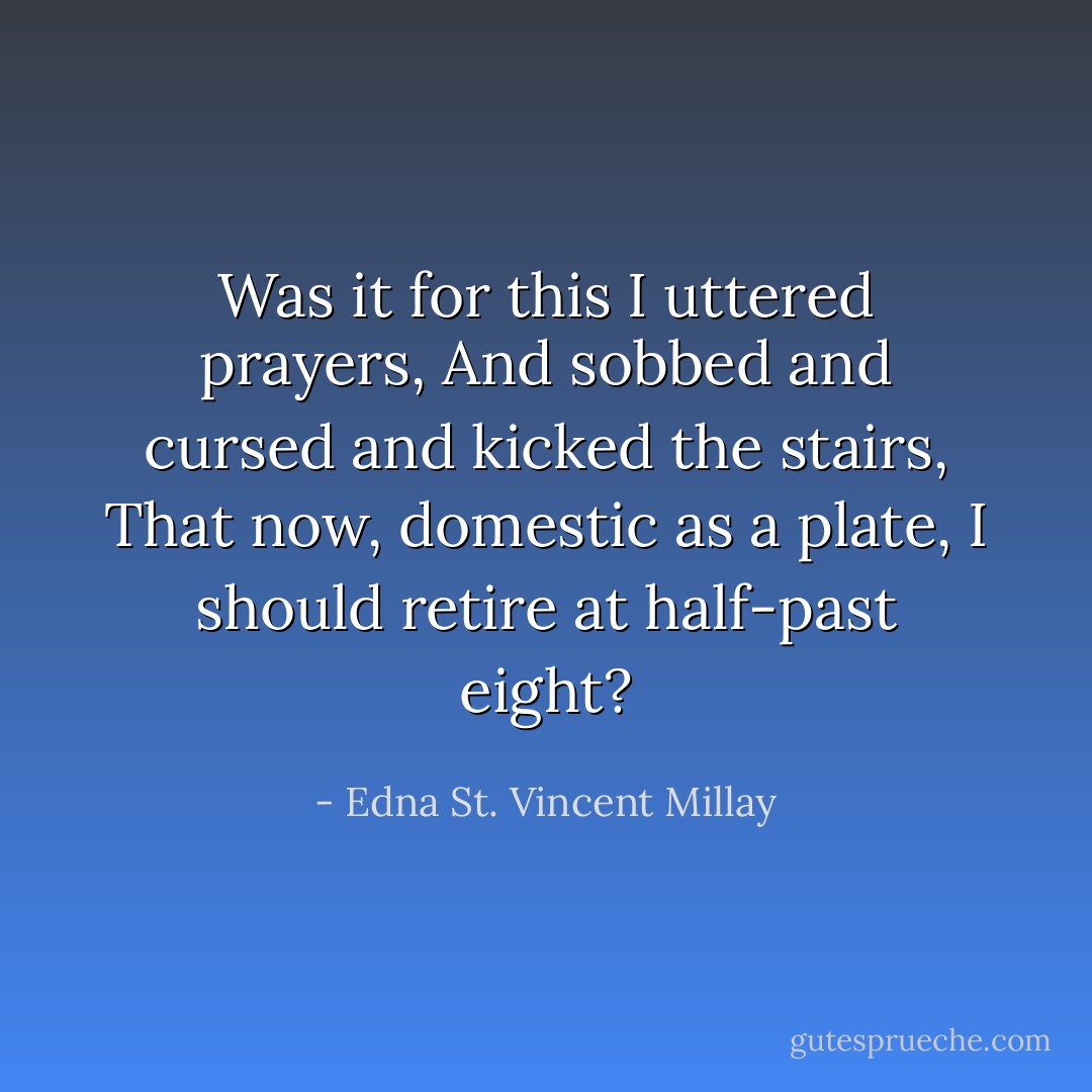 Was it for this I uttered prayers,<br />And sobbed and cursed and kicked the stairs,<br />That now, domestic as a plate,<br />I should retire at half-past eight? - Edna St. Vincent Millay