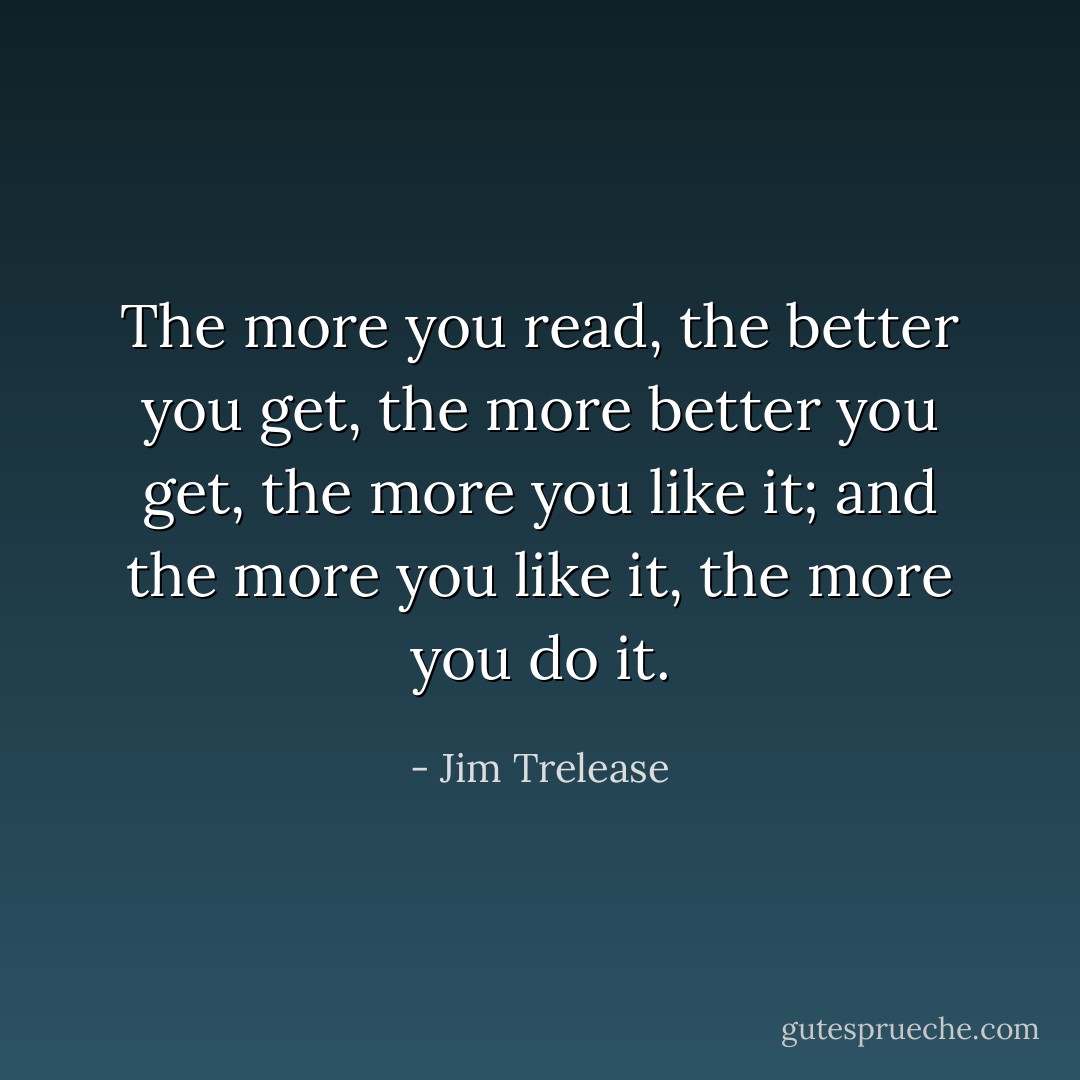 The more you read, the better you get, the more better you get, the more you like it; and the more you like it, the more you do it. - Jim Trelease