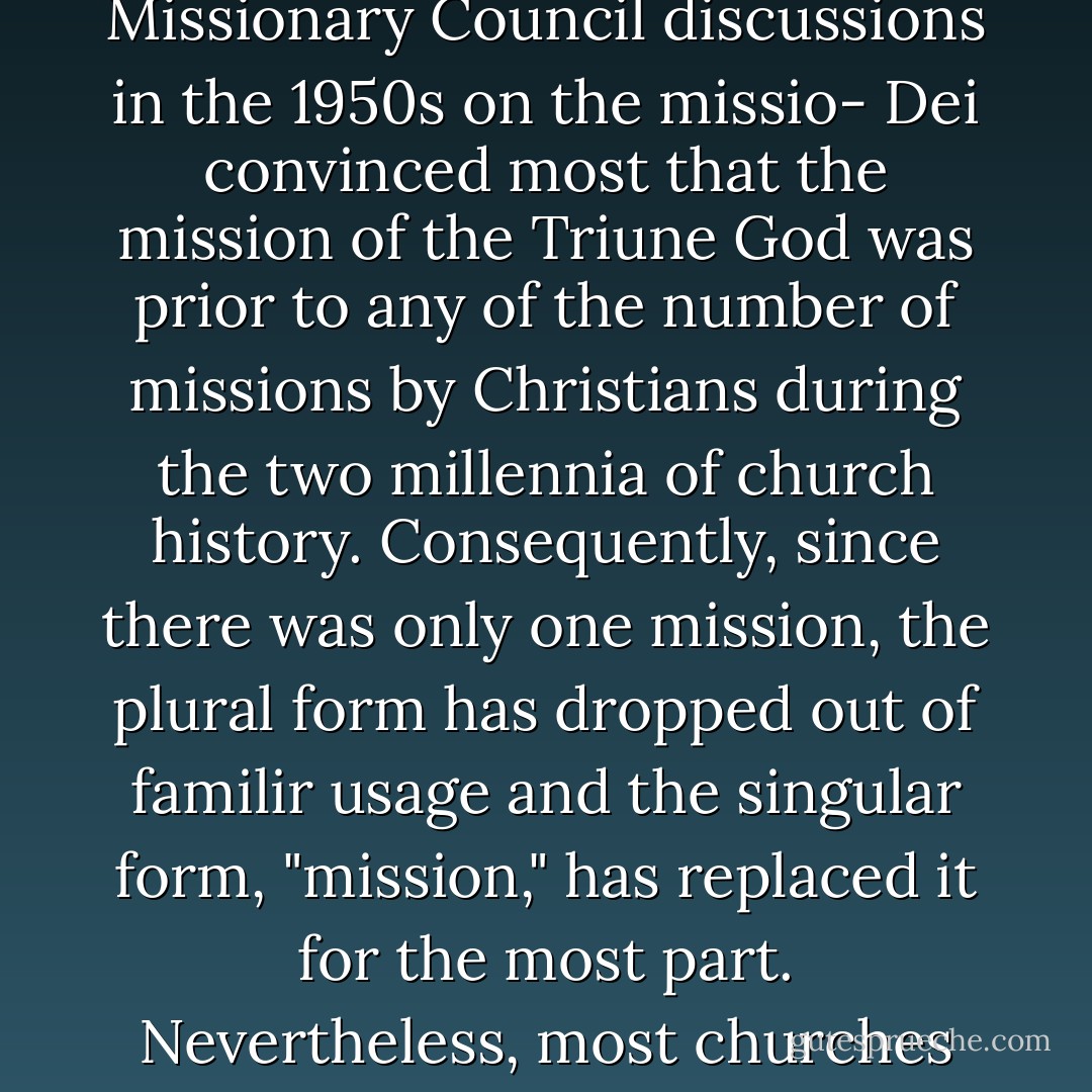 Up until the 1950s the subject of the missionary movement was referred to as "missions" in the plural form. In fact, the term "missions" was first used in its current context by the Jesuits in the sixteenth century. But the International Missionary Council discussions in the 1950s on the missio- Dei convinced most that the mission of the Triune God was prior to any of the number of missions by Christians during the two millennia of church history. Consequently, since there was only one mission, the plural form has dropped out of familir usage and the singular form, "mission," has replaced it for the most part. Nevertheless, most churches and lay-persons hang on the plural missions. For that reason, and to make our point clear here, we will refer to it in this work from time to time while alerting believers to the coming change. - Walter C. Kaiser Jr.