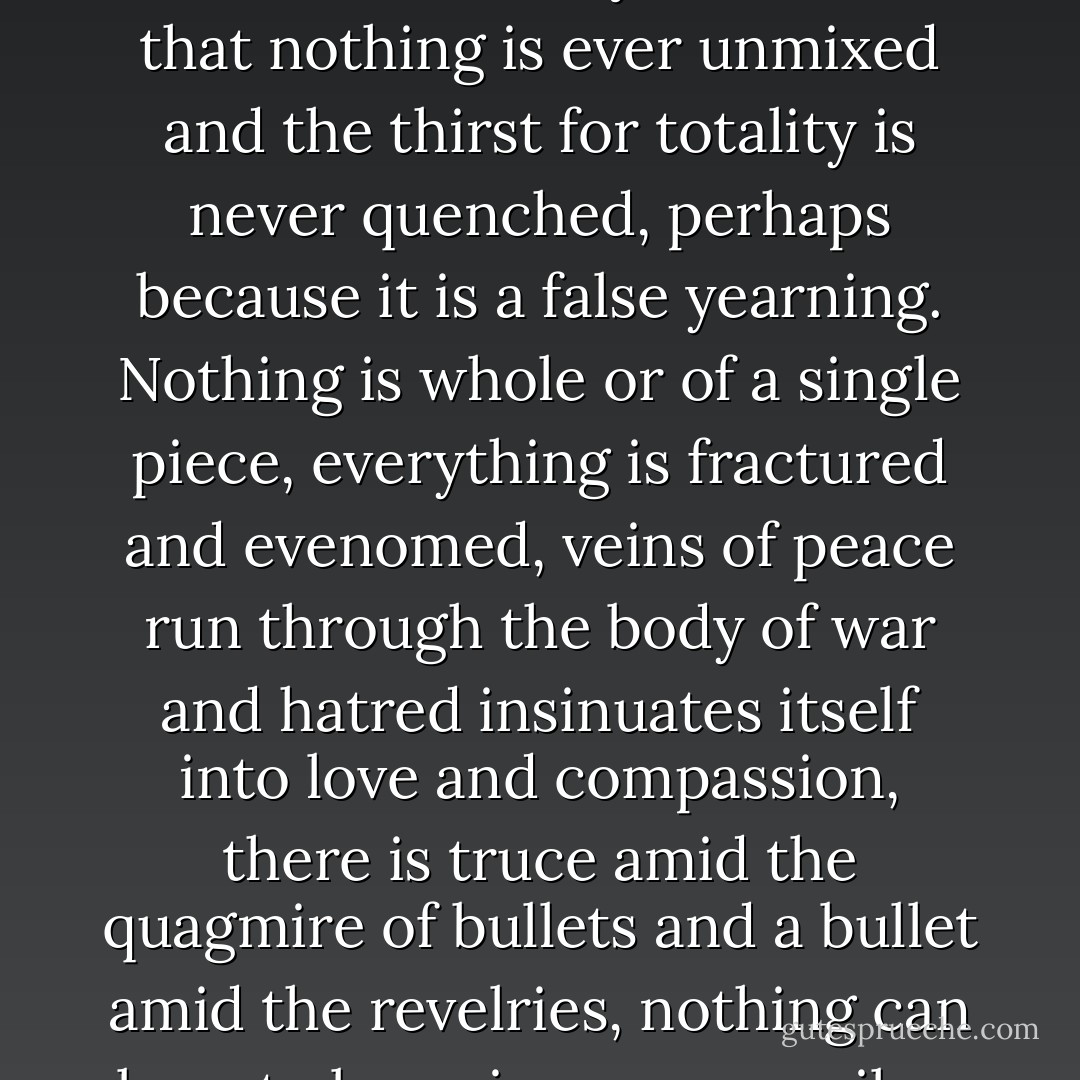 ...and yet the idea is hard to accept, it's so hard to succeed in making something happen, even what's been decided on and planned out, not even the will of a god seems forceful enough to manage it, if our own will is made in its semblance. It may be, rather, that nothing is ever unmixed and the thirst for totality is never quenched, perhaps because it is a false yearning. Nothing is whole or of a single piece, everything is fractured and evenomed, veins of peace run through the body of war and hatred insinuates itself into love and compassion, there is truce amid the quagmire of bullets and a bullet amid the revelries, nothing can bear to be unique or prevail or be dominant and everything needs fissures and cracks, needs it negation at the same time as its existence. And nothing is known with certainty and everything is told figuratively. - Javier Marías