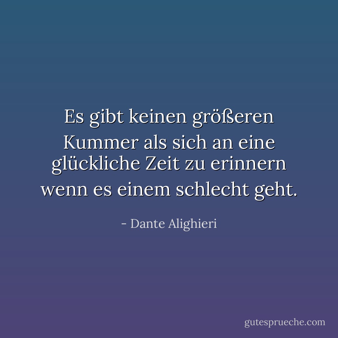 Es gibt keinen größeren Kummer<br />als sich an eine glückliche Zeit zu erinnern<br />wenn es einem schlecht geht. - Dante Alighieri<
