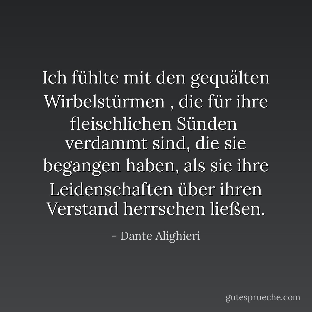 Ich fühlte mit den gequälten Wirbelstürmen<br />, die für ihre fleischlichen Sünden<br /> verdammt sind, die sie begangen haben, als sie ihre Leidenschaften über ihren Verstand herrschen ließen. - Dante Alighieri<