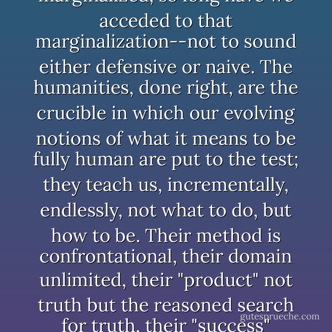 The case for the humanities is not hard to make, though it can be difficult--to such an extent have we been marginalized, so long have we acceded to that marginalization--not to sound either defensive or naive. The humanities, done right, are the crucible in which our evolving notions of what it means to be fully human are put to the test; they teach us, incrementally, endlessly, not what to do, but how to be. Their method is confrontational, their domain unlimited, their "product" not truth but the reasoned search for truth, their "success" something very much like Frost's momentary stay against confusion. - Mark Slouka