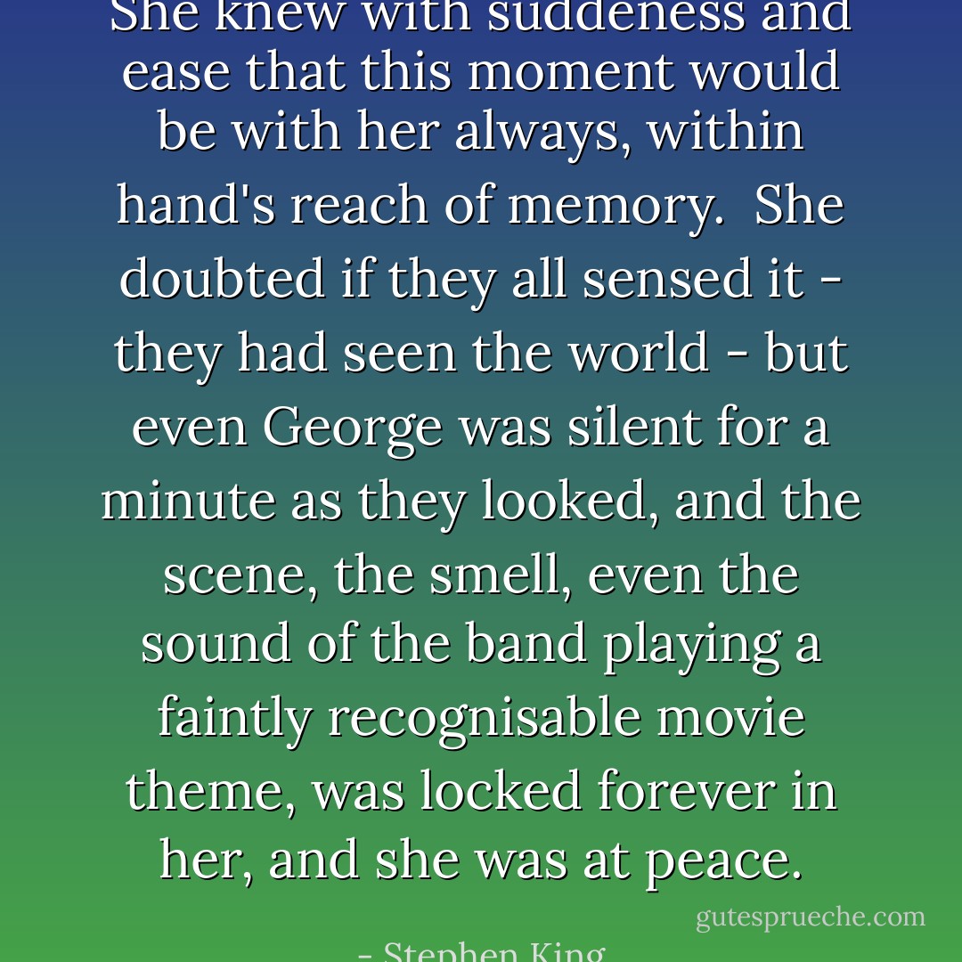 She knew with suddeness and ease that this moment would be with her always, within hand's reach of memory.<br /><br />She doubted if they all sensed it - they had seen the world - but even George was silent for a minute as they looked, and the scene, the smell, even the sound of the band playing a faintly recognisable movie theme, was locked forever in her, and she was at peace. - Stephen King