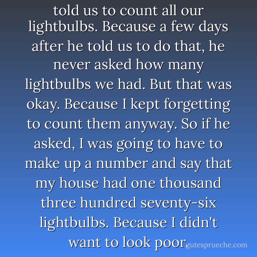 I think Mr. Hawk forgot that he told us to count all our lightbulbs. Because a few days after he told us to do that, he never asked how many lightbulbs we had. But that was okay. Because I kept forgetting to count them anyway. So if he asked, I was going to have to make up a number and say that my house had one thousand three hundred seventy-six lightbulbs. Because I didn't want to look poor. - Kristen Tracy
