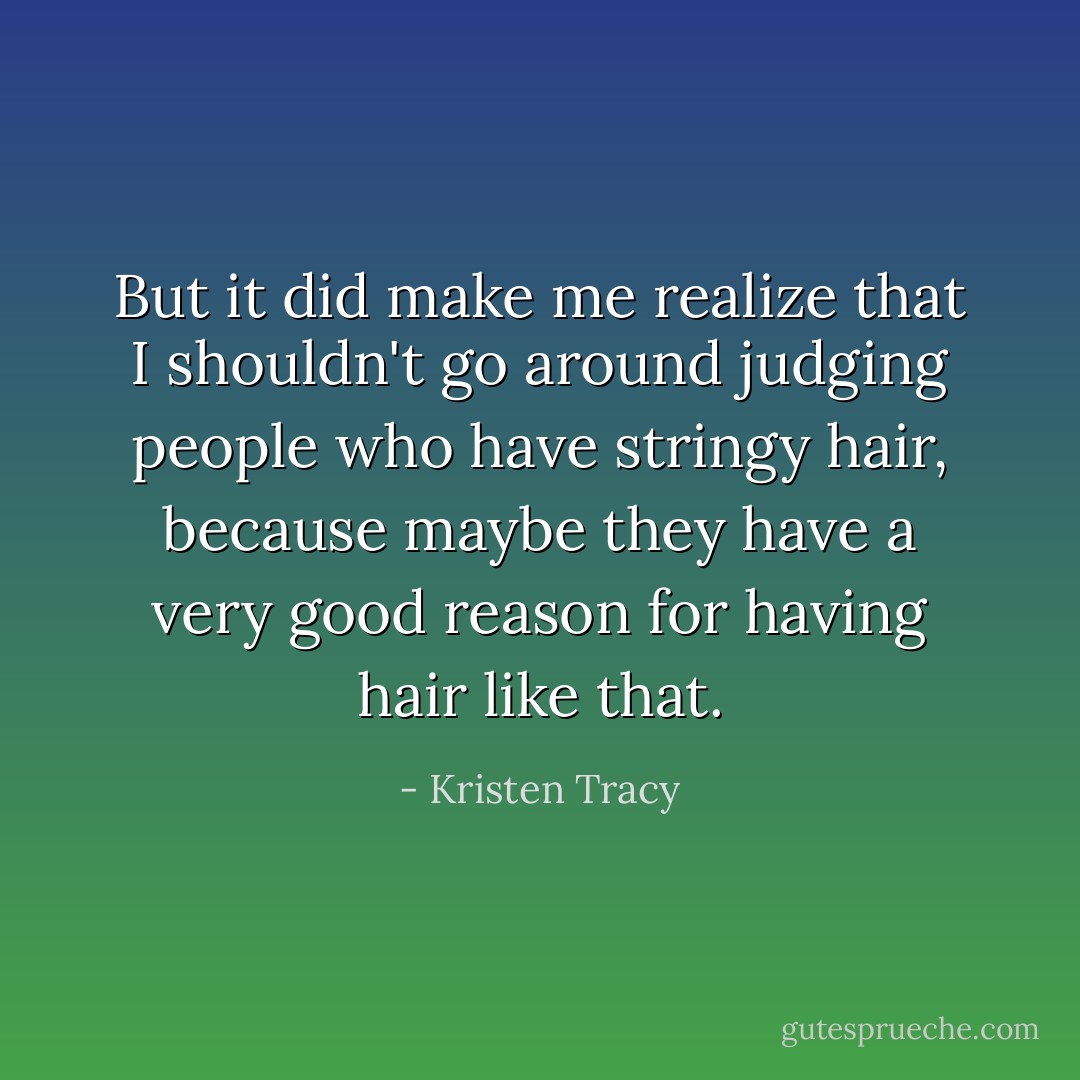 But it did make me realize that I shouldn't go around judging people who have stringy hair, because maybe they have a very good reason for having hair like that. - Kristen Tracy