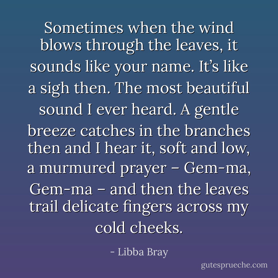 Sometimes when the wind blows through the leaves, it sounds like your name. It’s like a sigh then. The most beautiful sound I ever heard. A gentle breeze catches in the branches then and I hear it, soft and low, a murmured prayer – Gem-ma, Gem-ma – and then the leaves trail delicate fingers across my cold cheeks. - Libba Bray