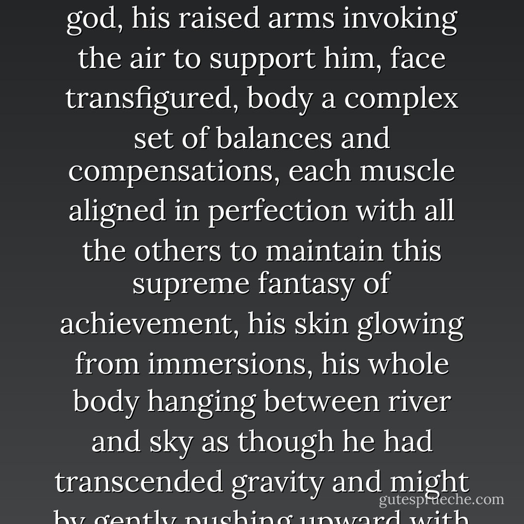 As I had to do whenever I glimpsed this river, I thought of Phineas. Not of the tree and pain, but of one of his favorite tricks, Phineas in exaltation, balancing on one foot on the prow of a canoe like a river god, his raised arms invoking the air to support him, face transfigured, body a complex set of balances and compensations, each muscle aligned in perfection with all the others to maintain this supreme fantasy of achievement, his skin glowing from immersions, his whole body hanging between river and sky as though he had transcended gravity and might by gently pushing upward with his foot glide a little way higher and remain suspended in space, encompassing all the glory of the summer and offering it to the sky. - John Knowles