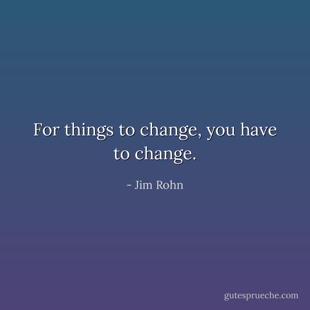 For things to change, you have to change. - Jim Rohn