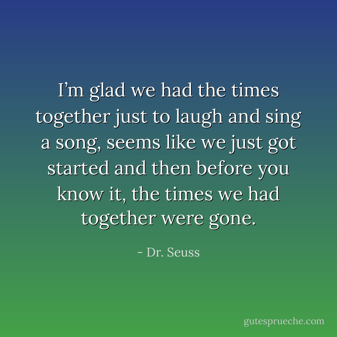 I’m glad we had the times together just to laugh and sing a song, seems like we just got started and then before you know it, the times we had together were gone. - Dr. Seuss