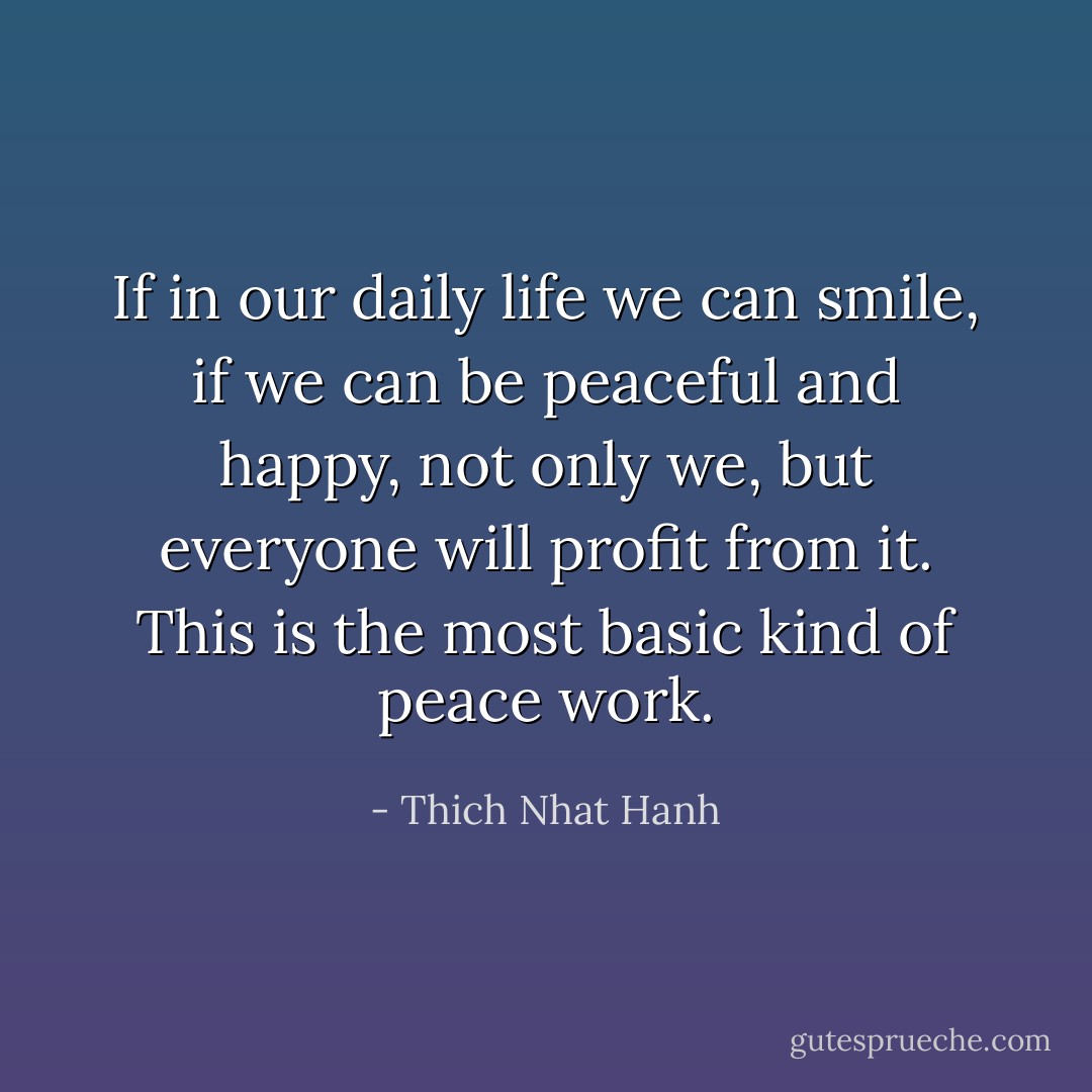 If in our daily life we can smile, if we can be peaceful and happy, not only we, but everyone will profit from it. This is the most basic kind of peace work. - Thich Nhat Hanh