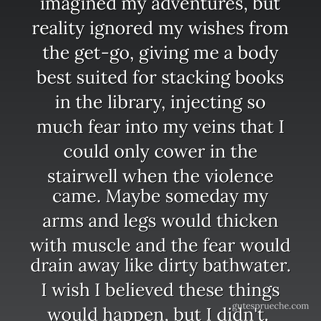 This wasn't the way I had imagined my adventures, but reality ignored my wishes from the get-go, giving me a body best suited for stacking books in the library, injecting so much fear into my veins that I could only cower in the stairwell when the violence came. Maybe someday my arms and legs would thicken with muscle and the fear would drain away like dirty bathwater. I wish I believed these things would happen, but I didn't.  - David Benioff