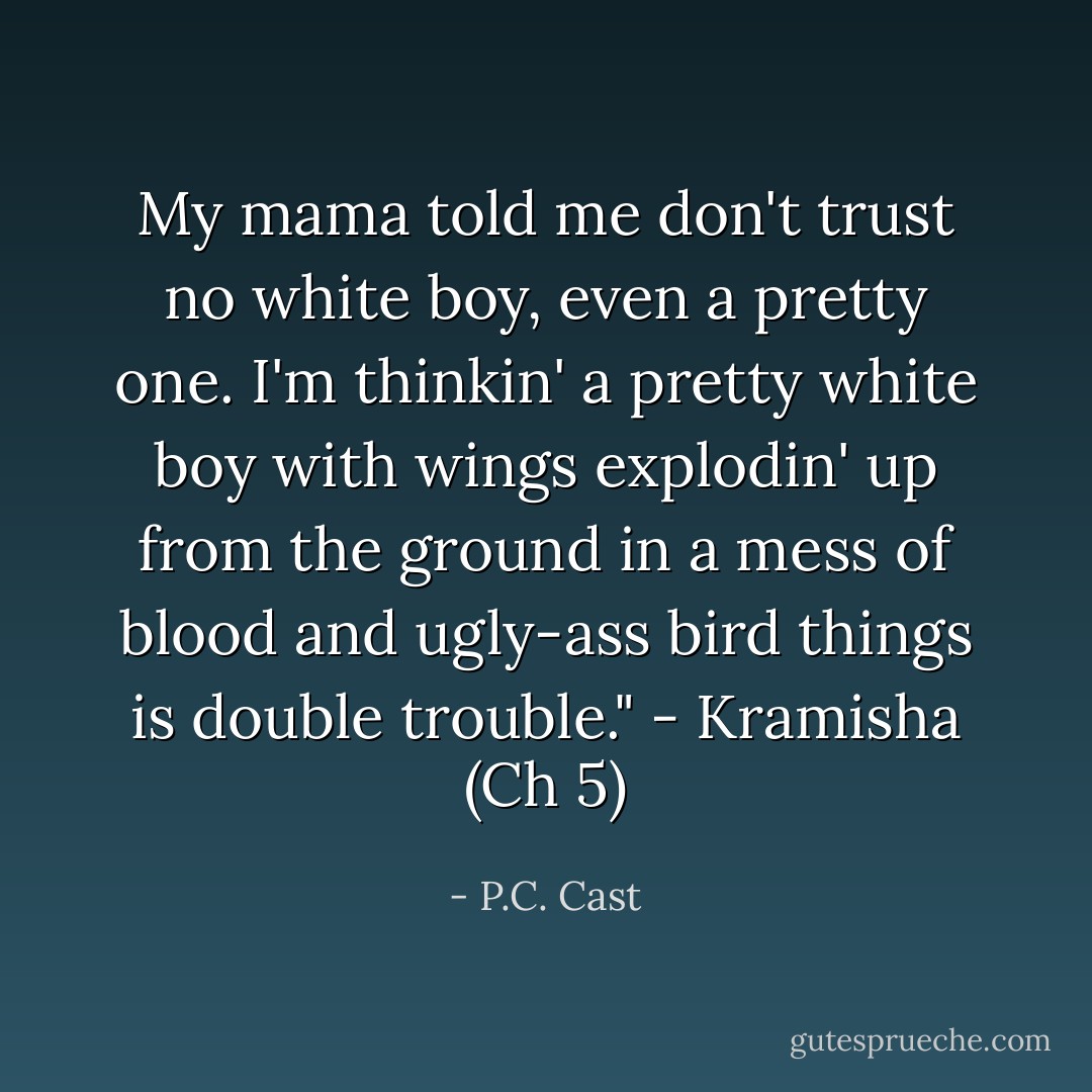 My mama told me don't trust no white boy, even a pretty one. I'm thinkin' a pretty white boy with wings explodin' up from the ground in a mess of blood and ugly-ass bird things is double trouble." - Kramisha (Ch 5) - P.C. Cast