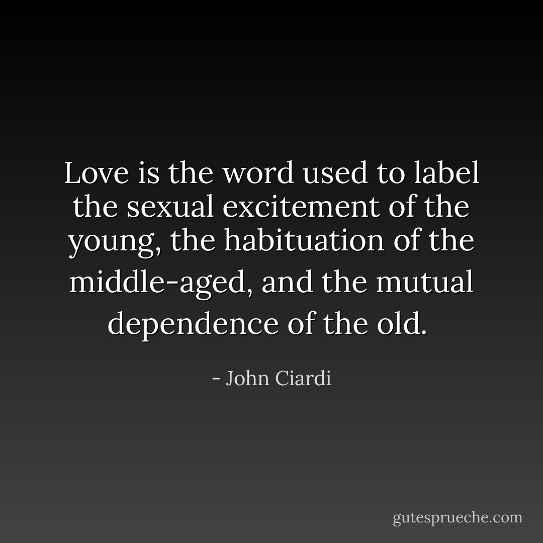Love is the word used to label the sexual excitement of the young, the habituation of the middle-aged, and the mutual dependence of the old.  - John Ciardi