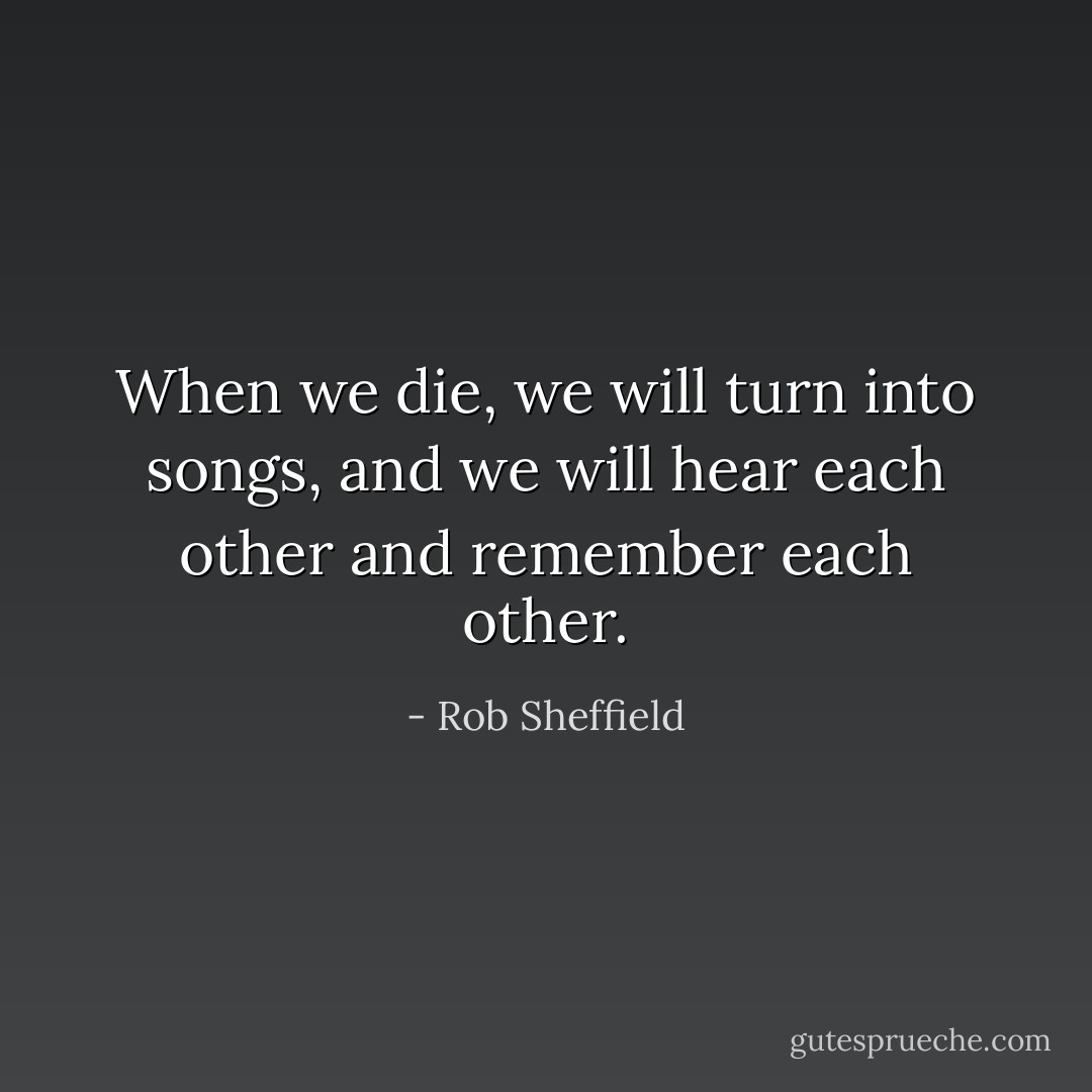 When we die, we will turn into songs, and we will hear each other and remember each other. - Rob Sheffield