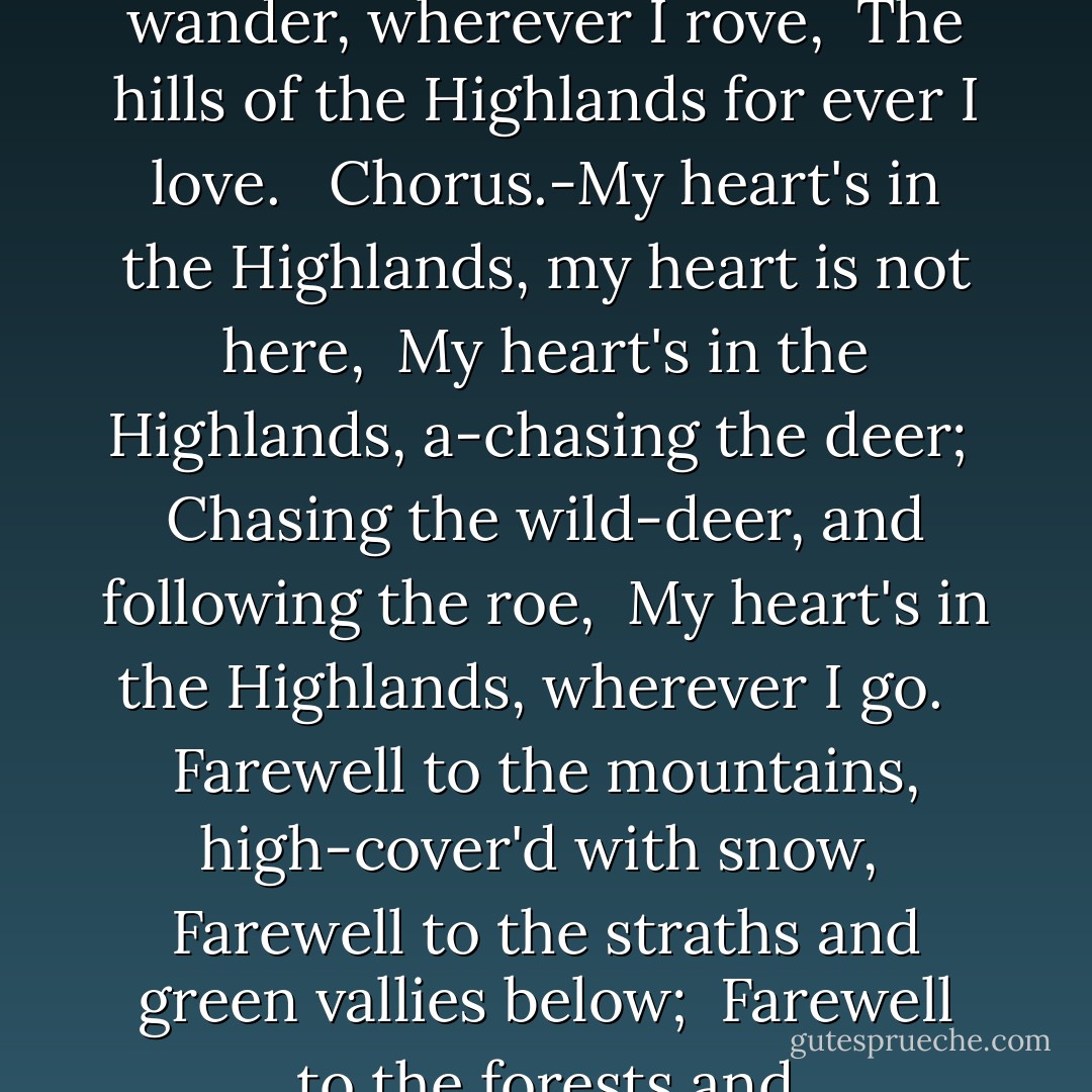 My Heart's In The Highlands<br /><br /><br /><br />Farewell to the Highlands, farewell to the North, <br />The birth-place of Valour, the country of Worth; <br />Wherever I wander, wherever I rove, <br />The hills of the Highlands for ever I love. <br /><br />Chorus.-My heart's in the Highlands, my heart is not here, <br />My heart's in the Highlands, a-chasing the deer; <br />Chasing the wild-deer, and following the roe, <br />My heart's in the Highlands, wherever I go. <br /><br />Farewell to the mountains, high-cover'd with snow, <br />Farewell to the straths and green vallies below; <br />Farewell to the forests and wild-hanging woods, <br />Farewell to the torrents and loud-pouring floods. <br />My heart's in the Highlands,  - Robert  Burns
