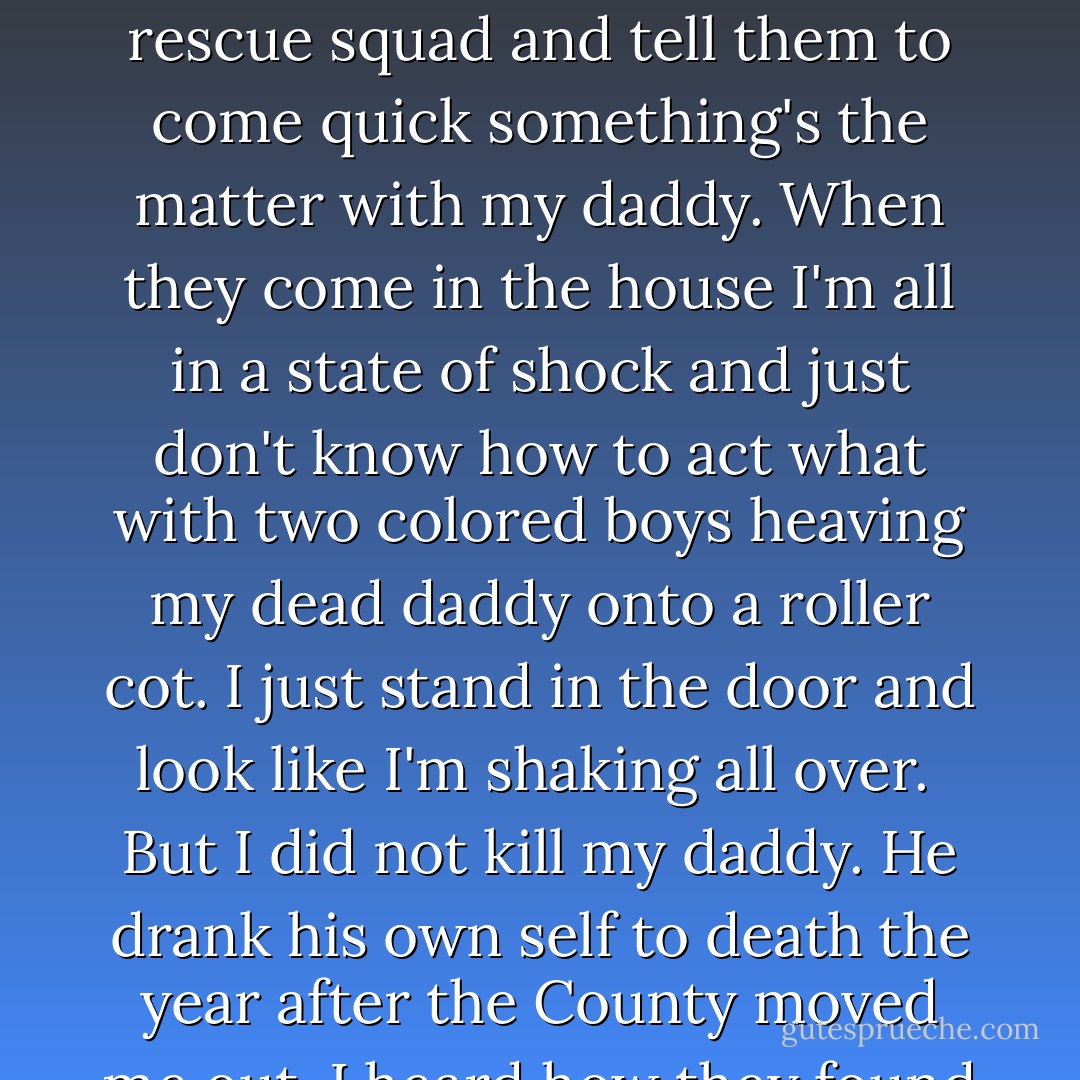 When I was little I would think of ways to kill my daddy. I would figure out this or that way and run it down through my head until it got easy. <br /><br />The way I liked best was letting go a poisonous spider in his bed. It would bite him and he'd be dead and swollen up and I would shudder to find him so. Of course I would call the rescue squad and tell them to come quick something's the matter with my daddy. When they come in the house I'm all in a state of shock and just don't know how to act what with two colored boys heaving my dead daddy onto a roller cot. I just stand in the door and look like I'm shaking all over.<br /><br />But I did not kill my daddy. He drank his own self to death the year after the County moved me out. I heard how they found him shut up in the house dead and everything. Next thing I know he's in the ground and the house is rented out to a family of four.<br /><br />All I did was wish him dead real hard every now and then. All I can say for a fact that I am better off now than when he was alive. - Kaye Gibbons