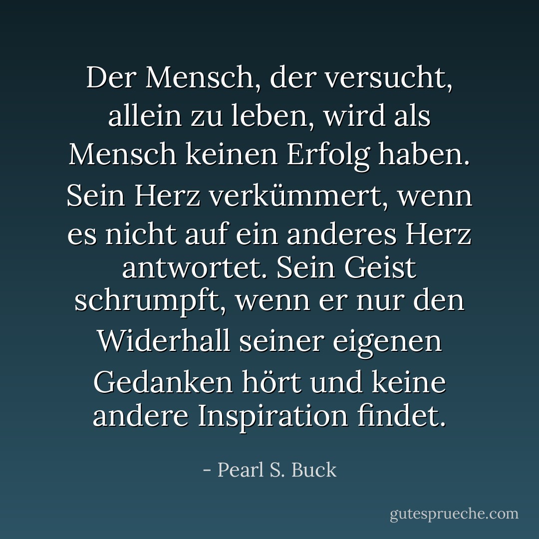 Der Mensch, der versucht, allein zu leben, wird als Mensch keinen Erfolg haben. Sein Herz verkümmert, wenn es nicht auf ein anderes Herz antwortet. Sein Geist schrumpft, wenn er nur den Widerhall seiner eigenen Gedanken hört und keine andere Inspiration findet. - Pearl S. Buck<