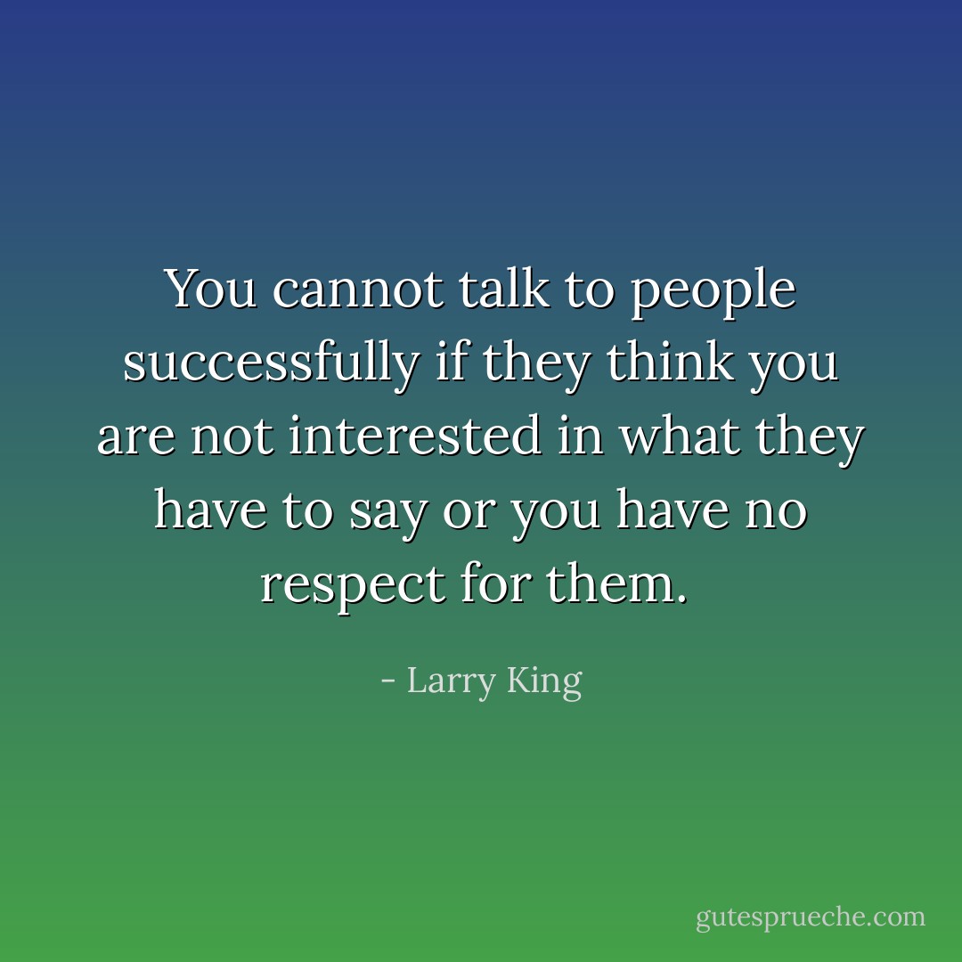 You cannot talk to people successfully if they think you are not interested in what they have to say or you have no respect for them.  - Larry King