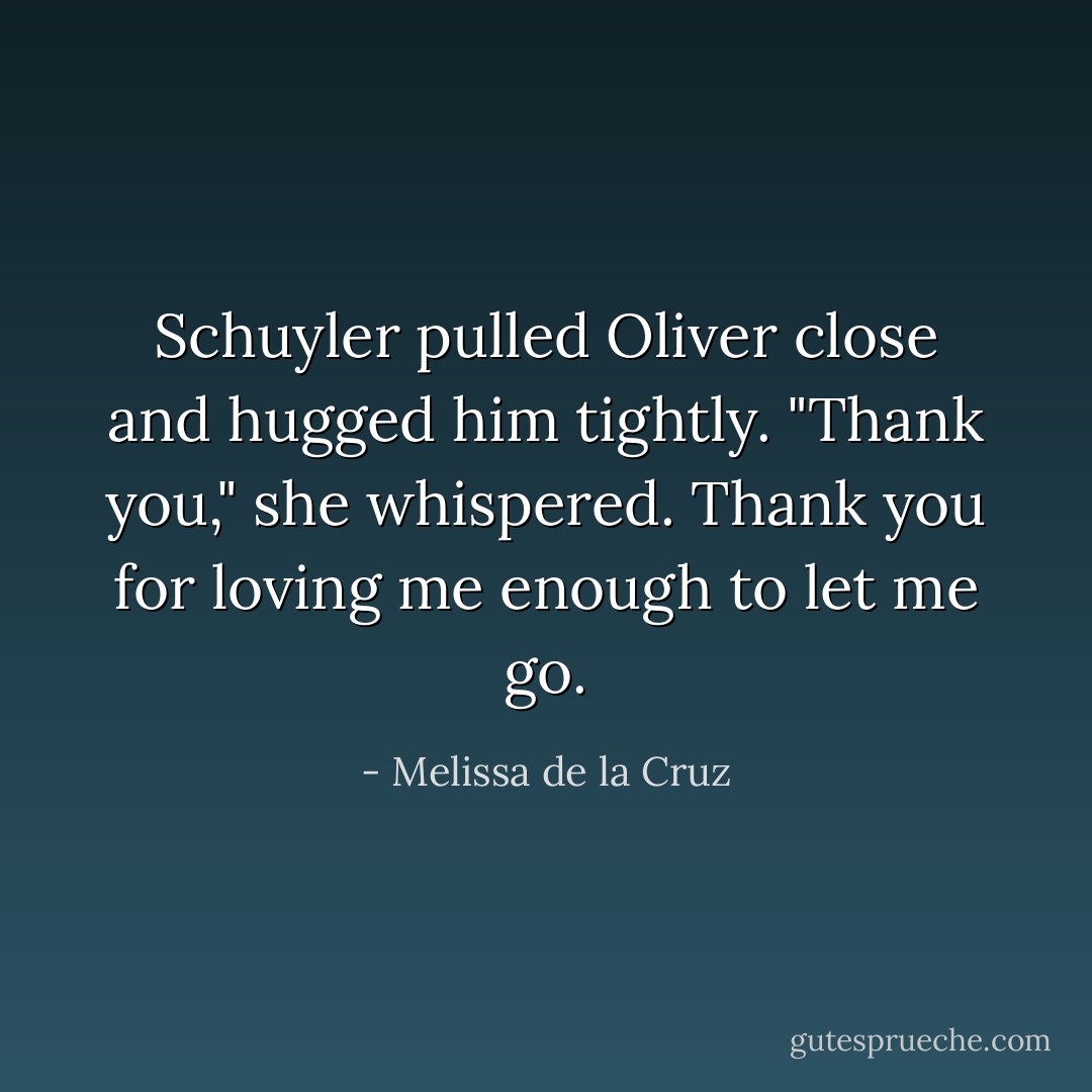 Schuyler pulled Oliver close and hugged him tightly. "Thank you," she whispered. Thank you for loving me enough to let me go. - Melissa de la Cruz