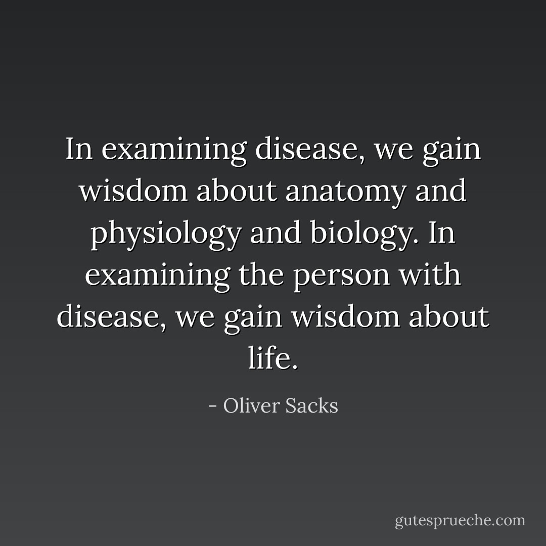 In examining disease, we gain wisdom about anatomy and physiology and biology. In examining the person with disease, we gain wisdom about life. - Oliver Sacks