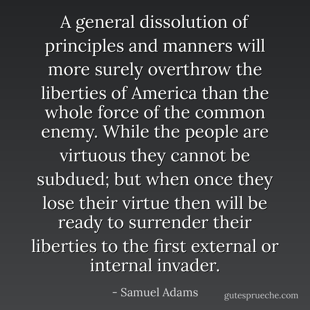 A general dissolution of principles and manners will more surely overthrow the liberties of America than the whole force of the common enemy. While the people are virtuous they cannot be subdued; but when once they lose their virtue then will be ready to surrender their liberties to the first external or internal invader. - Samuel Adams