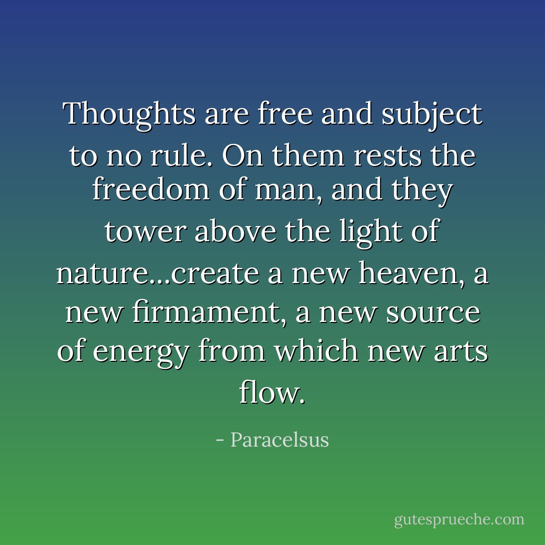 Thoughts are free and subject to no rule. On them rests the freedom of man, and they tower above the light of nature...create a new heaven, a new firmament, a new source of energy from which new arts flow. - Paracelsus