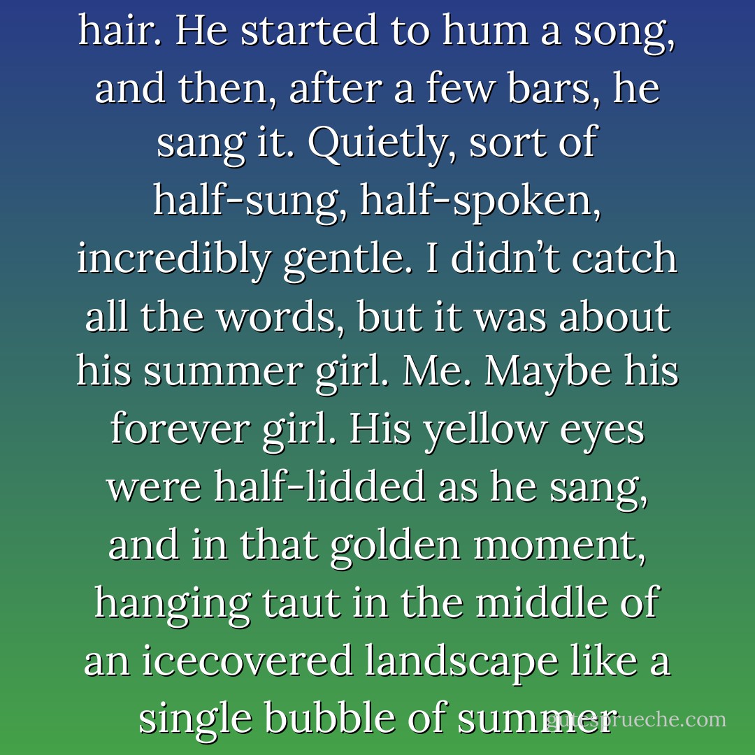 He slouched back in his seat, looking tired, and leaned his face on his shoulder to look at me while he played with my hair. He started to hum a song, and then, after a few bars, he sang it. Quietly, sort of half-sung, half-spoken, incredibly gentle. I didn’t catch all the words, but it was about his summer girl. Me. Maybe his forever girl. His yellow eyes were half-lidded as he sang, and in that golden moment, hanging taut in the middle of an icecovered landscape like a single bubble of summer nectar, I could see how my life could be stretched out in front of me. - Maggie Stiefvater