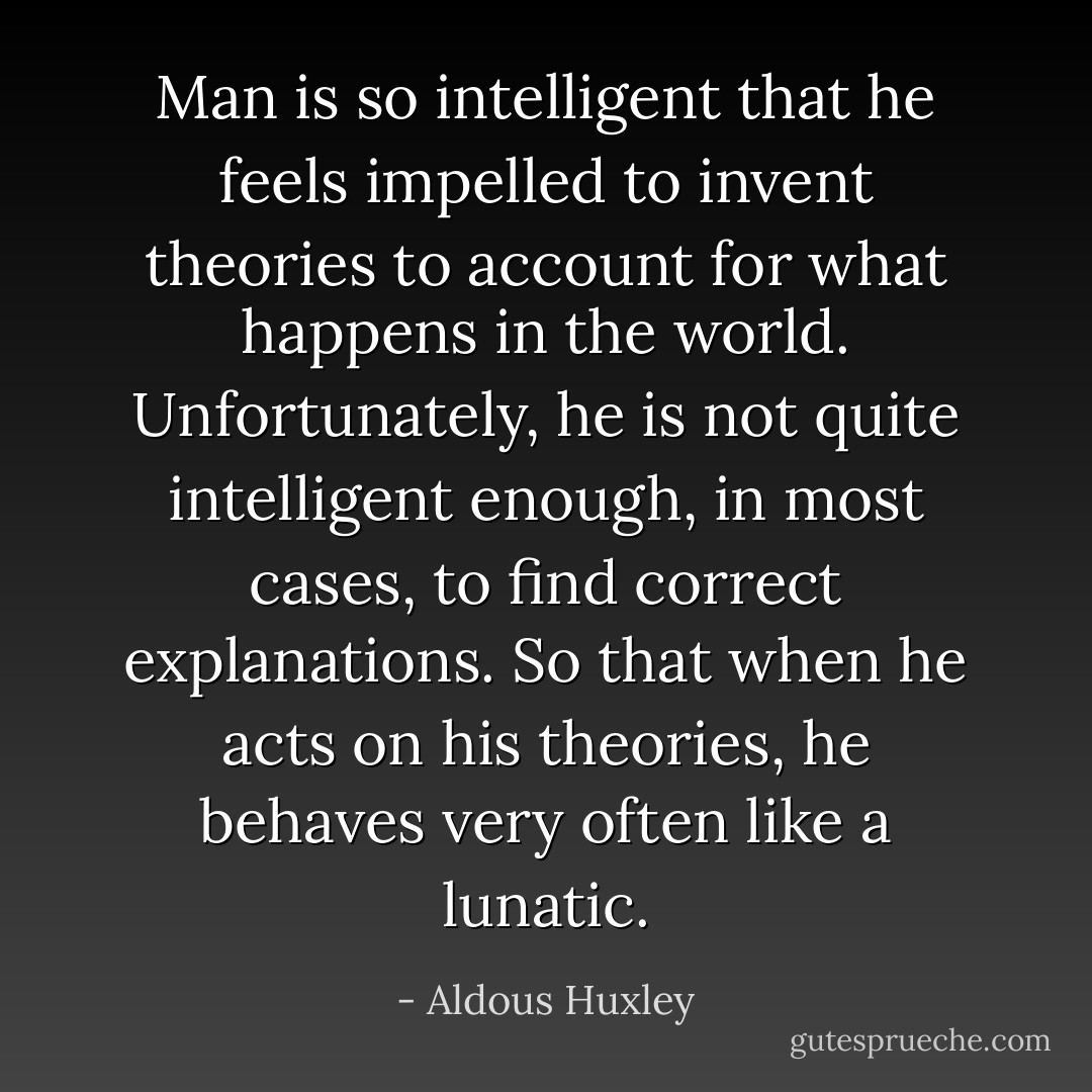 Man is so intelligent that he feels impelled to invent theories to account for what happens in the world. Unfortunately, he is not quite intelligent enough, in most cases, to find correct explanations. So that when he acts on his theories, he behaves very often like a lunatic. - Aldous Huxley