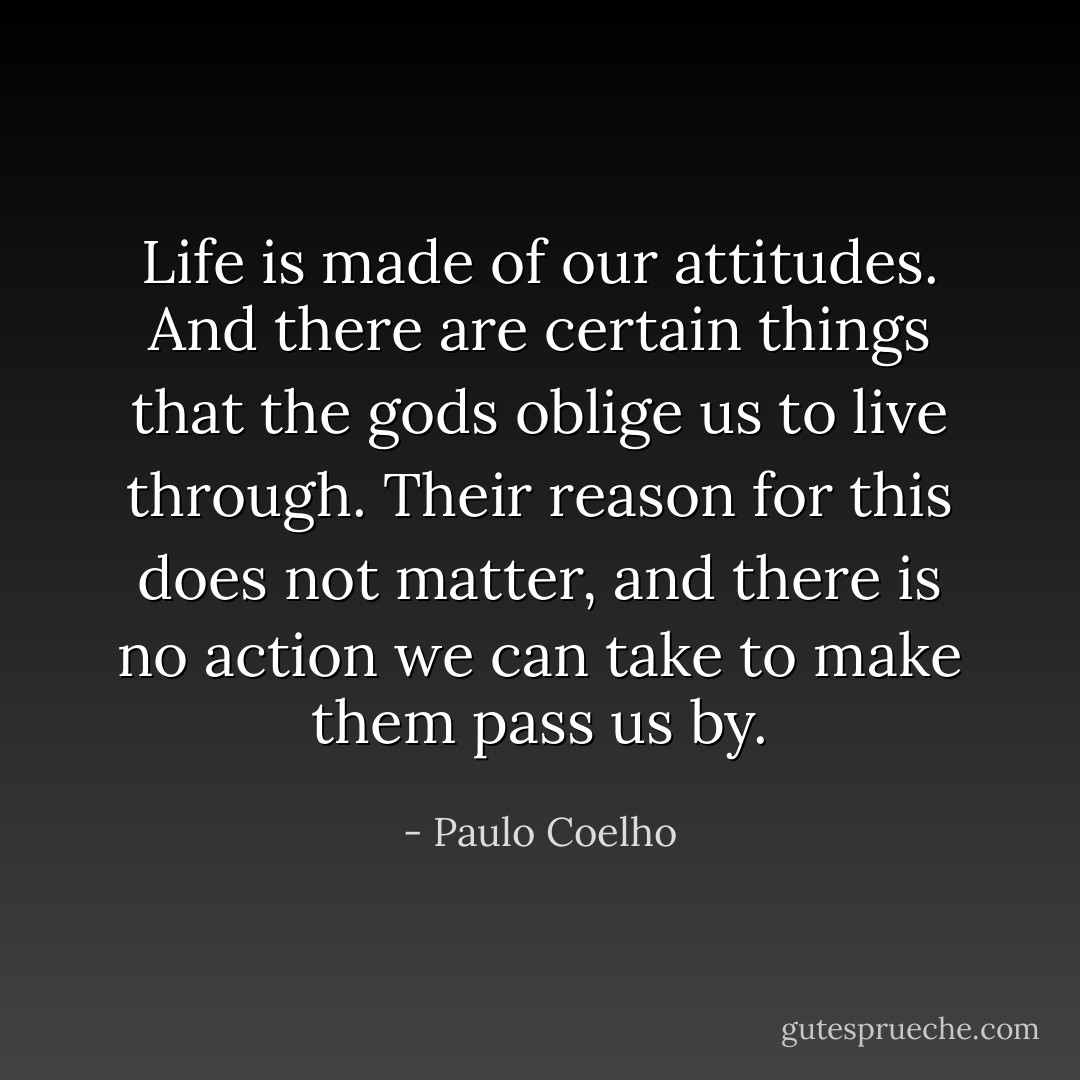 Life is made of our attitudes. And there are certain things that the gods oblige us to live through. Their reason for this does not matter, and there is no action we can take to make them pass us by. - Paulo Coelho
