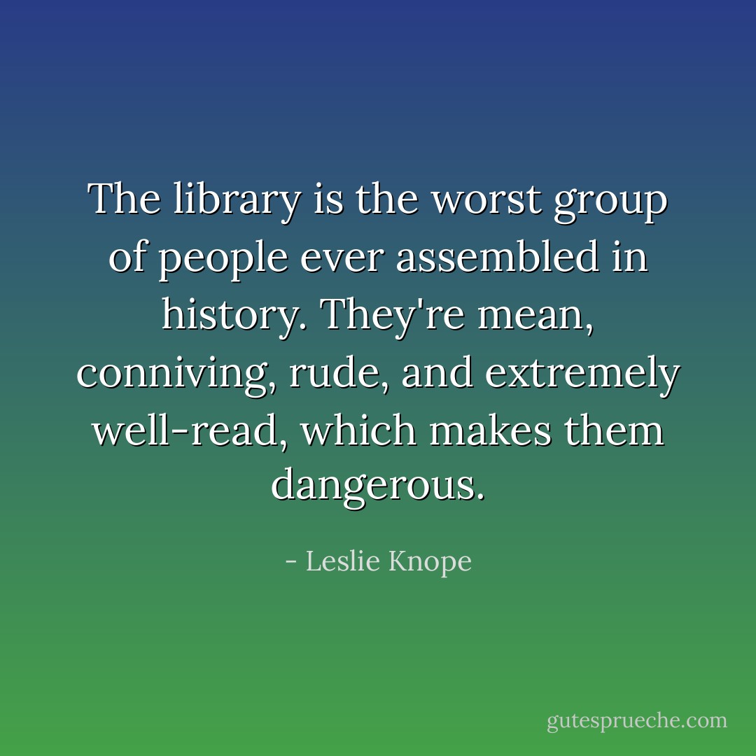 The library is the worst group of people ever assembled in history. They're mean, conniving, rude, and extremely well-read, which makes them dangerous. - Leslie Knope