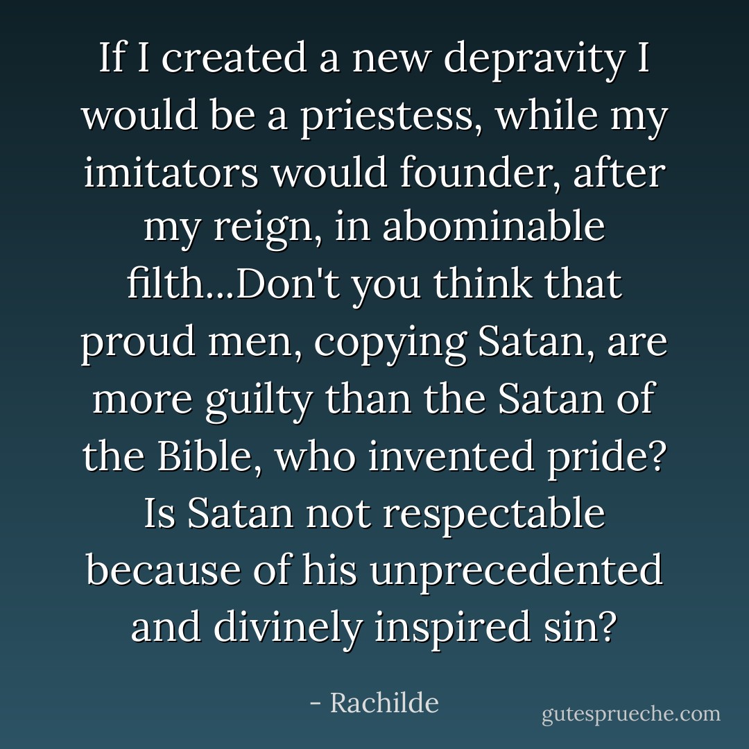 If I created a new depravity I would be a priestess, while my imitators would founder, after my reign, in abominable filth...Don't you think that proud men, copying Satan, are more guilty than the Satan of the Bible, who invented pride? Is Satan not respectable because of his unprecedented and divinely inspired sin? - Rachilde