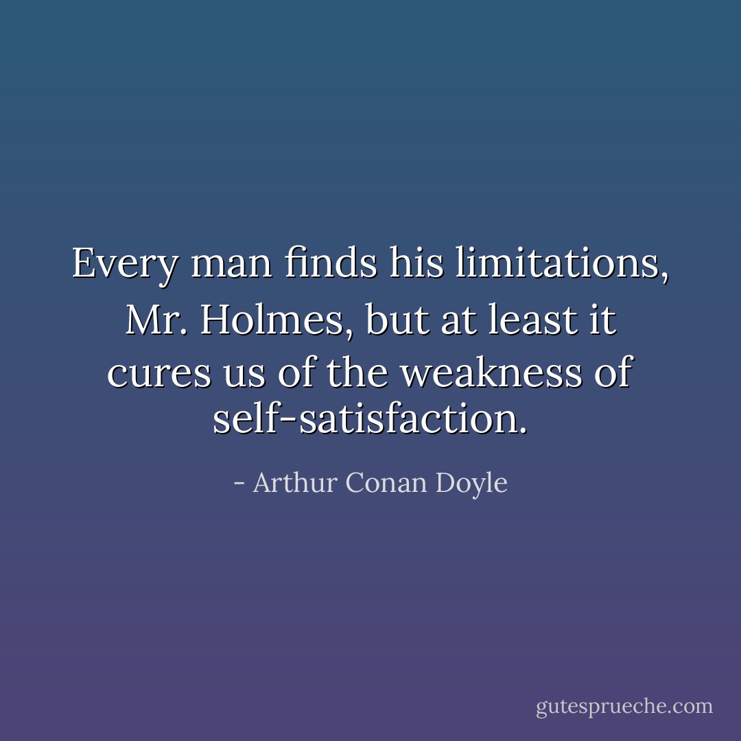 Every man finds his limitations, Mr. Holmes, but at least it cures us of the weakness of self-satisfaction. - Arthur Conan Doyle