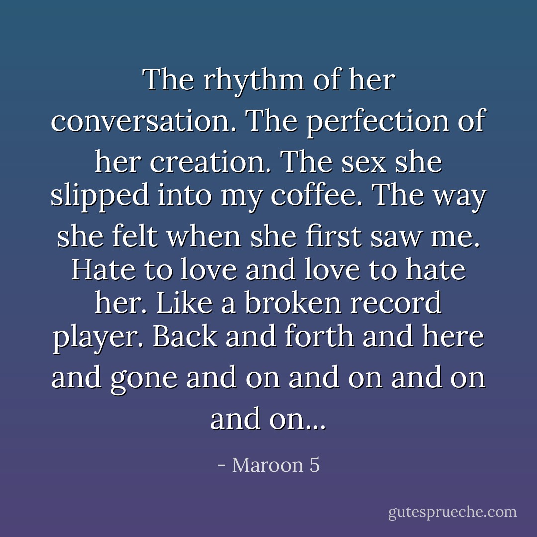 The rhythm of her conversation. The perfection of her creation. The sex she slipped into my coffee. The way she felt when she first saw me. Hate to love and love to hate her. Like a broken record player. Back and forth and here and gone and on and on and on and on... - Maroon 5