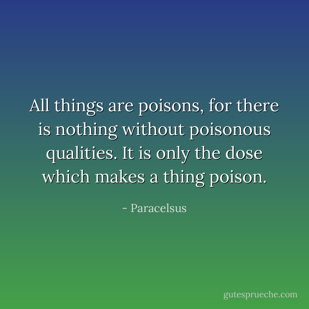 All things are poisons, for there is nothing without poisonous qualities. It is only the dose which makes a thing poison. - Paracelsus