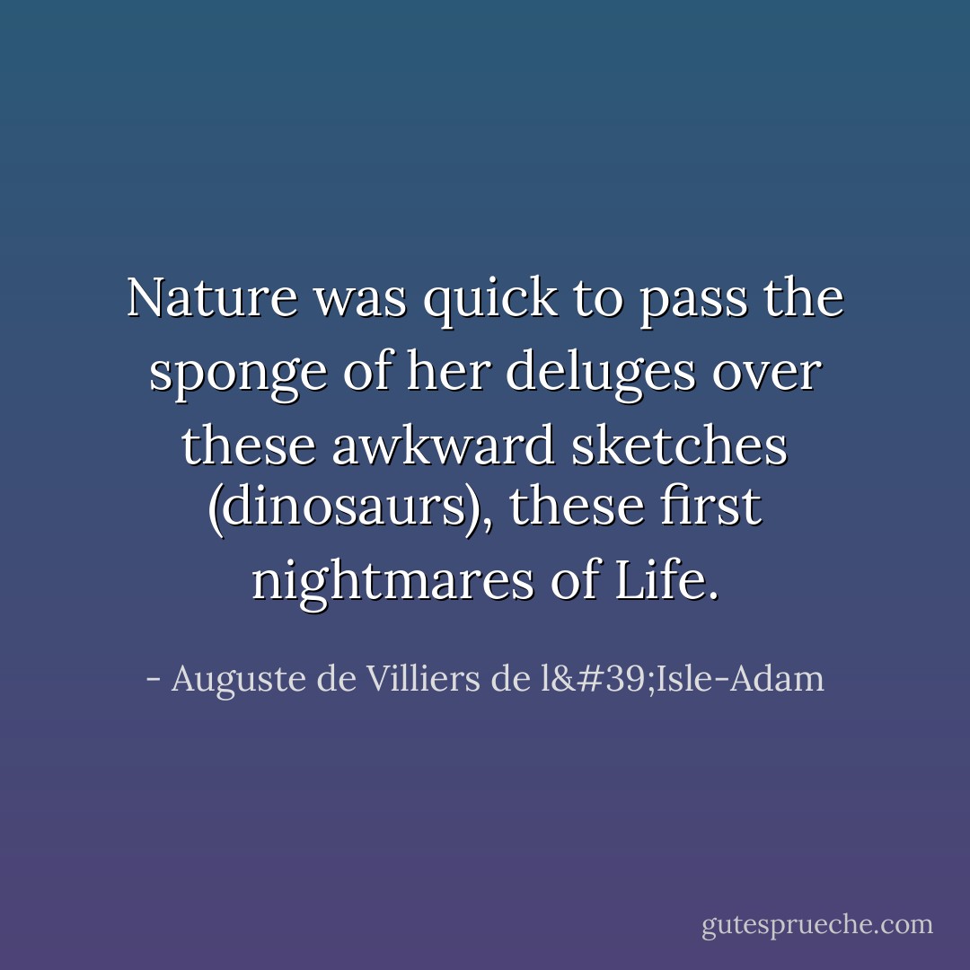 Nature was quick to pass the sponge of her deluges over these awkward sketches (dinosaurs), these first nightmares of Life. - Auguste de Villiers de l'Isle-Adam