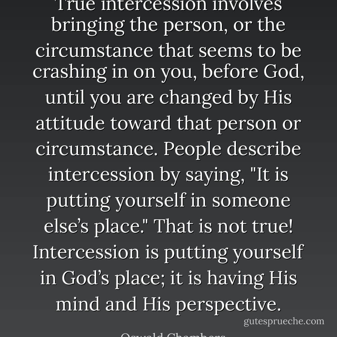 True intercession involves bringing the person, or the circumstance that seems to be crashing in on you, before God, until you are changed by His attitude toward that person or circumstance. People describe intercession by saying, "It is putting yourself in someone else’s place." That is not true! Intercession is putting yourself in God’s place; it is having His mind and His perspective. - Oswald Chambers