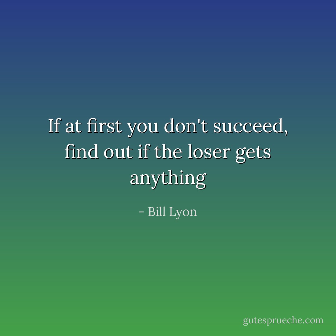 If at first you don't succeed, find out if the loser gets anything - Bill Lyon