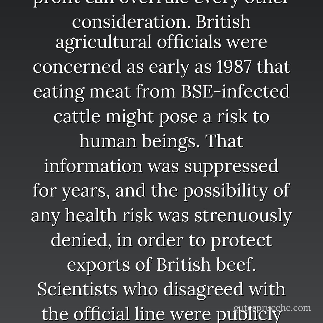 The spread of BSE [mad cow disease] in Europe has revealed how secret alliances between agribusiness and government can endanger the public health. It has shown how the desire for profit can overrule every other consideration. British agricultural officials were concerned as early as 1987 that eating meat from BSE-infected cattle might pose a risk to human beings. That information was suppressed for years, and the possibility of any health risk was strenuously denied, in order to protect exports of British beef. Scientists who disagreed with the official line were publicly attacked and kept off government committees investigating BSE. Official denials of the truth delayed important health measures. - Eric Schlosser