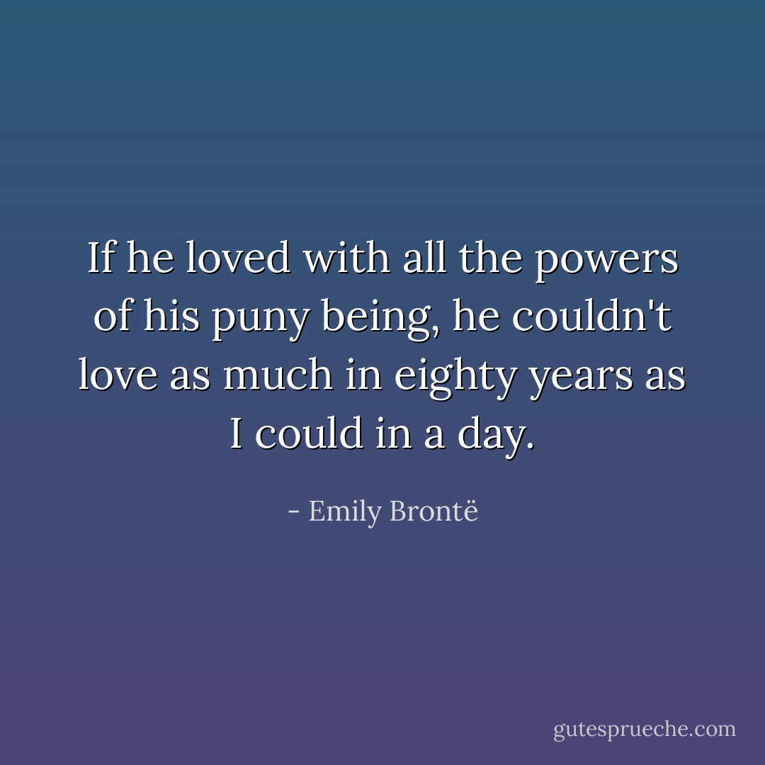 If he loved with all the powers of his puny being, he couldn't love as much in eighty years as I could in a day. - Emily Brontë