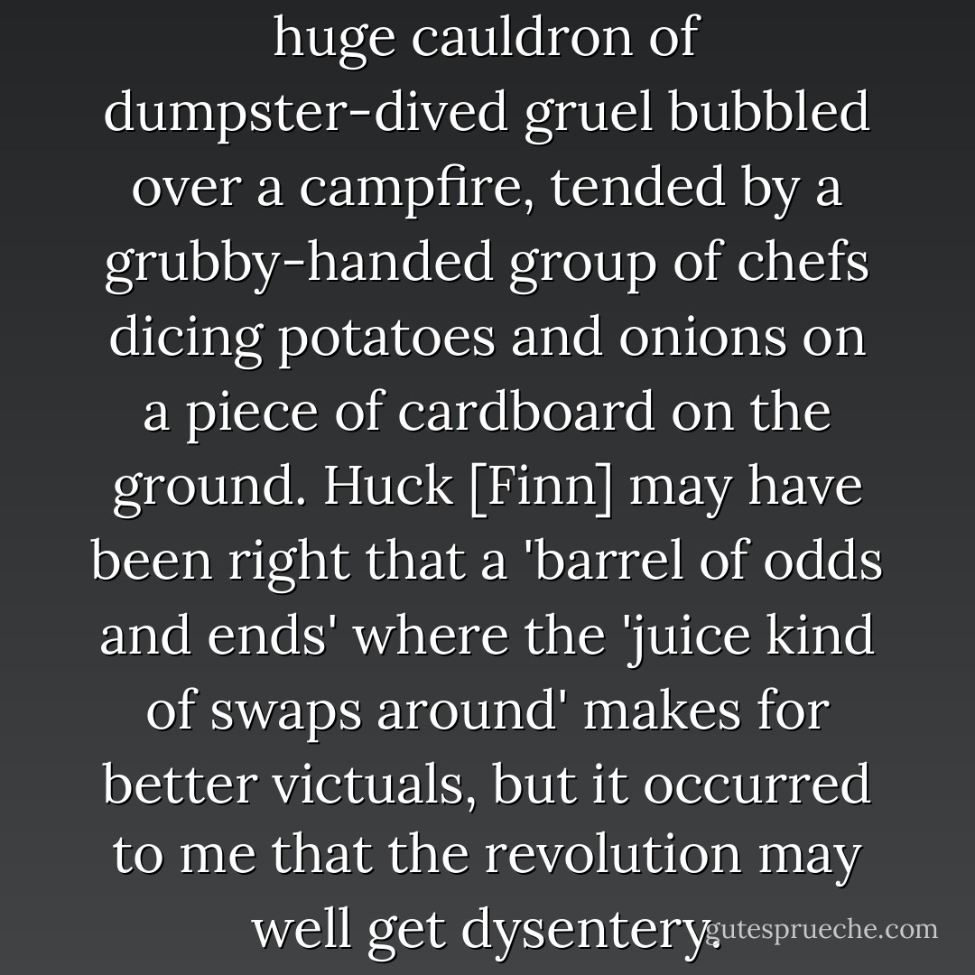 Everyone ate as a group, and a huge cauldron of dumpster-dived gruel bubbled over a campfire, tended by a grubby-handed group of chefs dicing potatoes and onions on a piece of cardboard on the ground. Huck [Finn] may have been right that a 'barrel of odds and ends' where the 'juice kind of swaps around' makes for better victuals, but it occurred to me that the revolution may well get dysentery. - Matthew Power