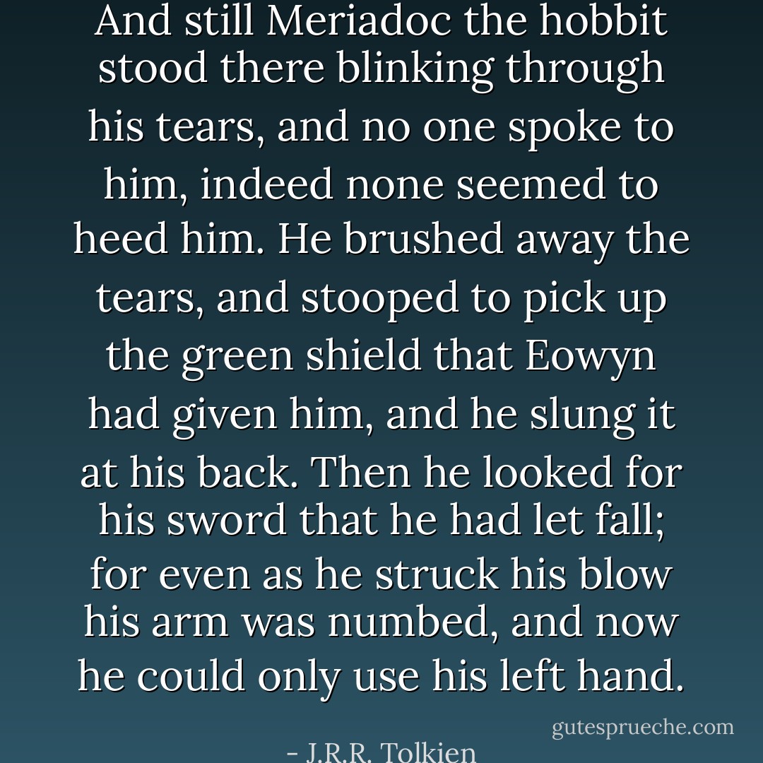 And still Meriadoc the hobbit stood there blinking through his tears, and no one spoke to him, indeed none seemed to heed him. He brushed away the tears, and stooped to pick up the green shield that Eowyn had given him, and he slung it at his back. Then he looked for his sword that he had let fall; for even as he struck his blow his arm was numbed, and now he could only use his left hand. - J.R.R. Tolkien